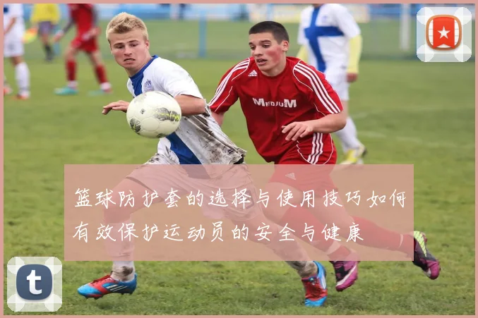 篮球防护套的选择与使用技巧如何有效保护运动员的安全与健康