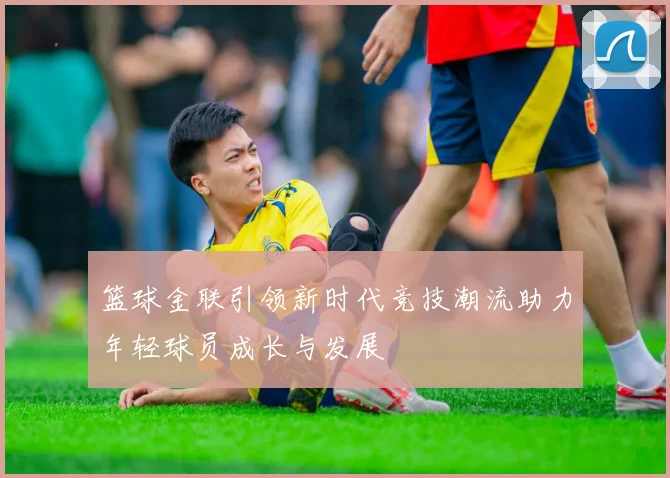 篮球金联引领新时代竞技潮流助力年轻球员成长与发展