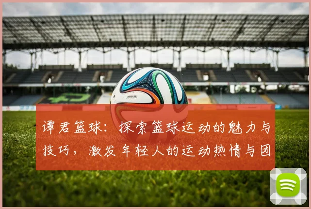 谭君篮球：探索篮球运动的魅力与技巧，激发年轻人的运动热情与团队精神
