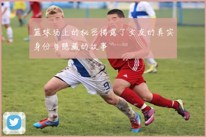 篮球场上的秘密揭露了女友的真实身份与隐藏的故事