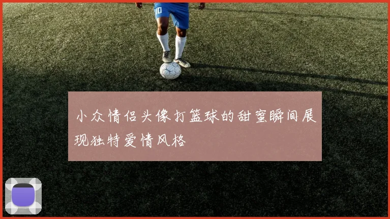 小众情侣头像打篮球的甜蜜瞬间展现独特爱情风格