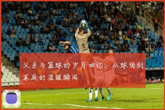 父亲与篮球的岁月回忆：从球场到家庭的温暖瞬间